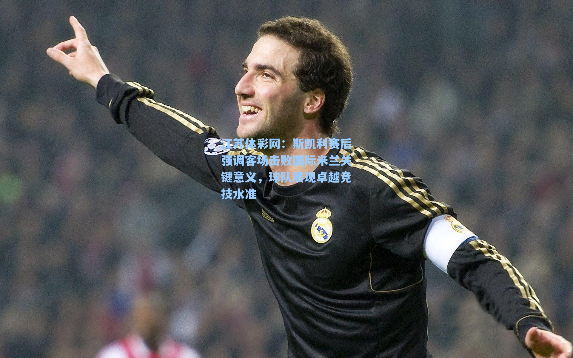 斯凯利赛后强调客场击败国际米兰关键意义,球队展现卓越竞技水准